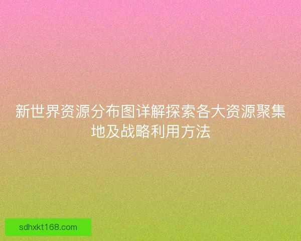 新世界资源分布图详解探索各大资源聚集地及战略利用方法