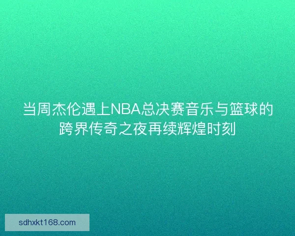 当周杰伦遇上NBA总决赛音乐与篮球的跨界传奇之夜再续辉煌时刻