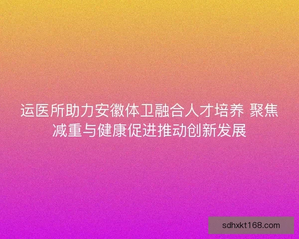 运医所助力安徽体卫融合人才培养 聚焦减重与健康促进推动创新发展