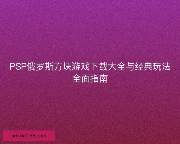 PSP俄罗斯方块游戏下载大全与经典玩法全面指南
