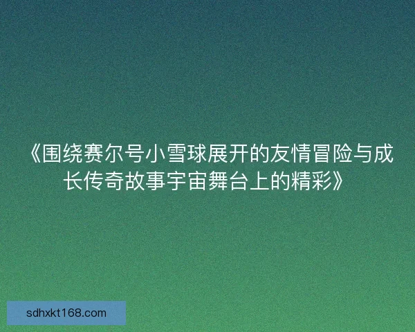 《围绕赛尔号小雪球展开的友情冒险与成长传奇故事宇宙舞台上的精彩》