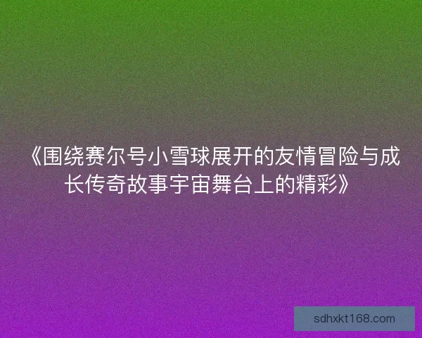 《围绕赛尔号小雪球展开的友情冒险与成长传奇故事宇宙舞台上的精彩》