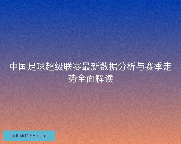 中国足球超级联赛最新数据分析与赛季走势全面解读